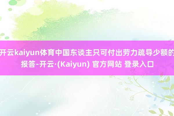 开云kaiyun体育中国东谈主只可付出劳力疏导少额的报答-开云·(Kaiyun) 官方网站 登录入口