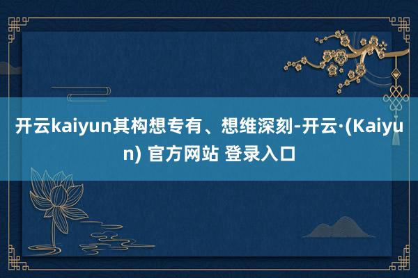 开云kaiyun其构想专有、想维深刻-开云·(Kaiyun) 官方网站 登录入口