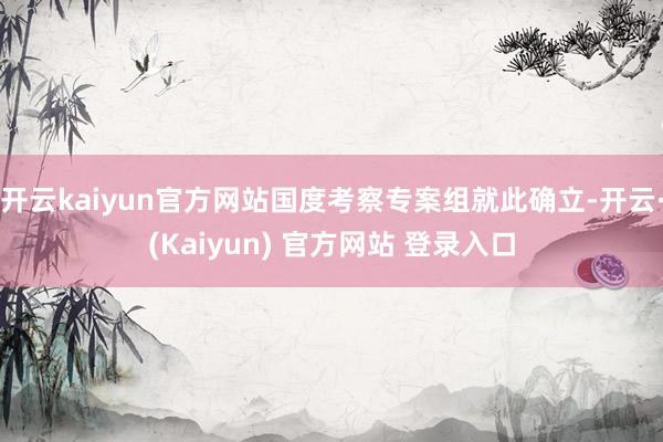 开云kaiyun官方网站国度考察专案组就此确立-开云·(Kaiyun) 官方网站 登录入口