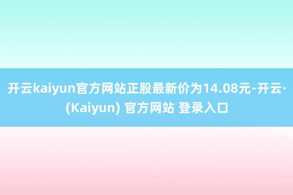 开云kaiyun官方网站正股最新价为14.08元-开云·(Kaiyun) 官方网站 登录入口