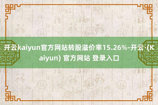 开云kaiyun官方网站转股溢价率15.26%-开云·(Kaiyun) 官方网站 登录入口