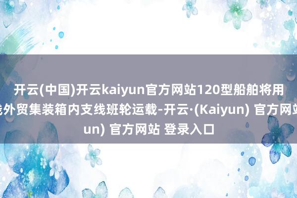 开云(中国)开云kaiyun官方网站120型船舶将用于长江主线外贸集装箱内支线班轮运载-开云·(Kaiyun) 官方网站 登录入口