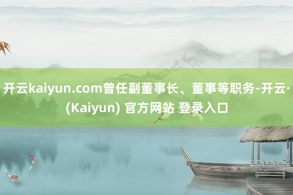 开云kaiyun.com曾任副董事长、董事等职务-开云·(Kaiyun) 官方网站 登录入口