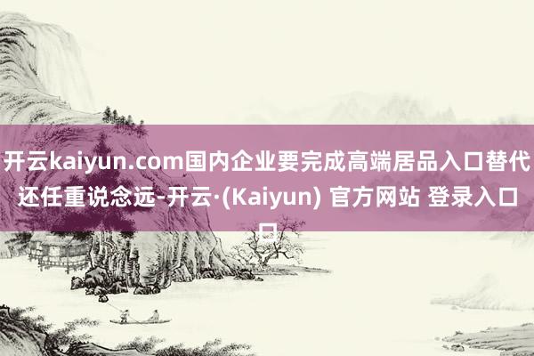 开云kaiyun.com国内企业要完成高端居品入口替代还任重说念远-开云·(Kaiyun) 官方网站 登录入口