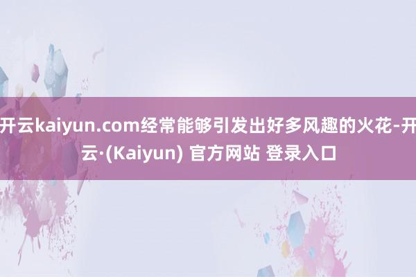 开云kaiyun.com经常能够引发出好多风趣的火花-开云·(Kaiyun) 官方网站 登录入口