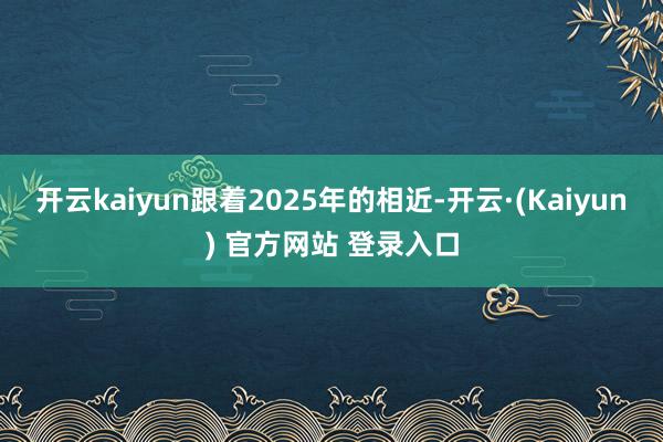 开云kaiyun跟着2025年的相近-开云·(Kaiyun) 官方网站 登录入口