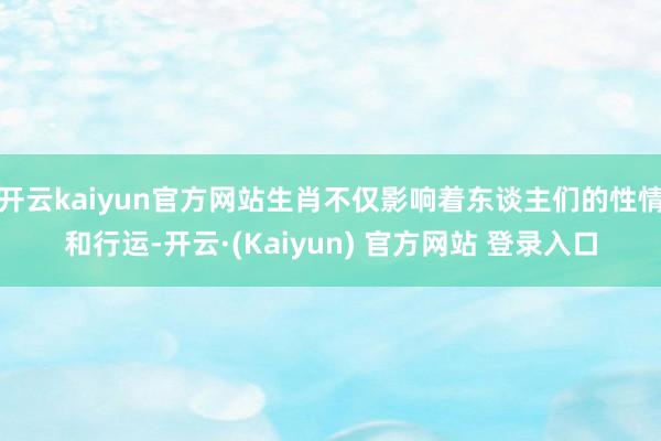 开云kaiyun官方网站生肖不仅影响着东谈主们的性情和行运-开云·(Kaiyun) 官方网站 登录入口