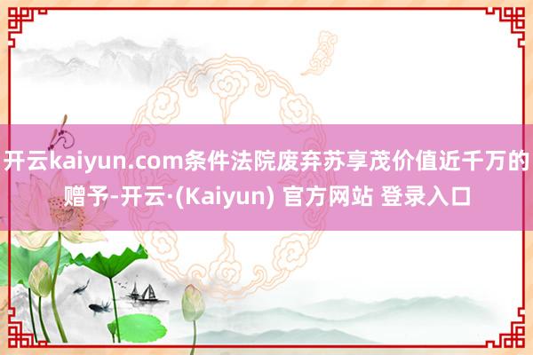 开云kaiyun.com条件法院废弃苏享茂价值近千万的赠予-开云·(Kaiyun) 官方网站 登录入口