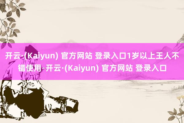 开云·(Kaiyun) 官方网站 登录入口1岁以上王人不错使用-开云·(Kaiyun) 官方网站 登录入口