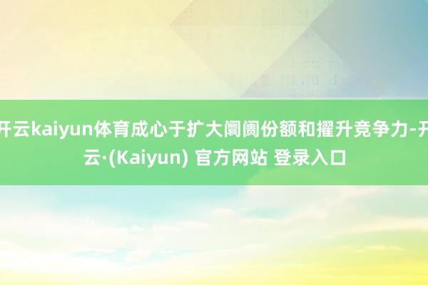 开云kaiyun体育成心于扩大阛阓份额和擢升竞争力-开云·(Kaiyun) 官方网站 登录入口