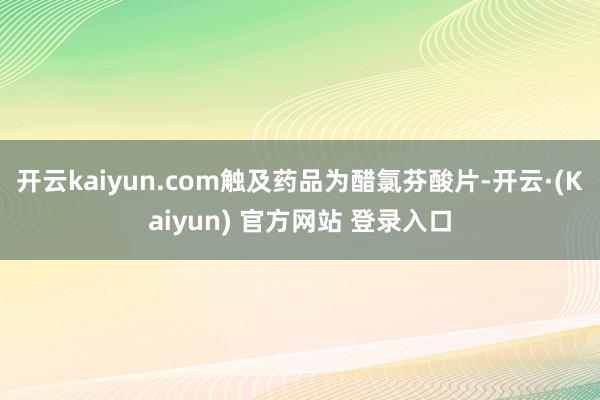 开云kaiyun.com触及药品为醋氯芬酸片-开云·(Kaiyun) 官方网站 登录入口