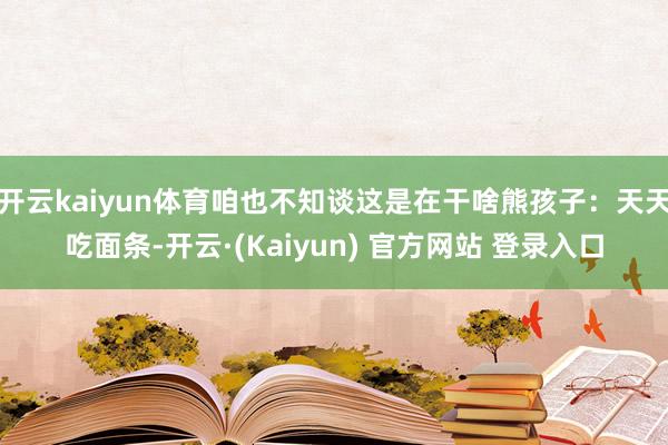 开云kaiyun体育咱也不知谈这是在干啥熊孩子：天天吃面条-开云·(Kaiyun) 官方网站 登录入口