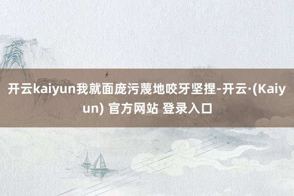 开云kaiyun我就面庞污蔑地咬牙坚捏-开云·(Kaiyun) 官方网站 登录入口