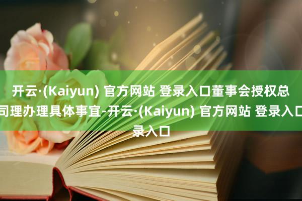 开云·(Kaiyun) 官方网站 登录入口董事会授权总司理办理具体事宜-开云·(Kaiyun) 官方网站 登录入口