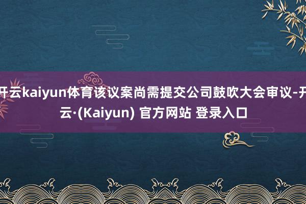 开云kaiyun体育该议案尚需提交公司鼓吹大会审议-开云·(Kaiyun) 官方网站 登录入口