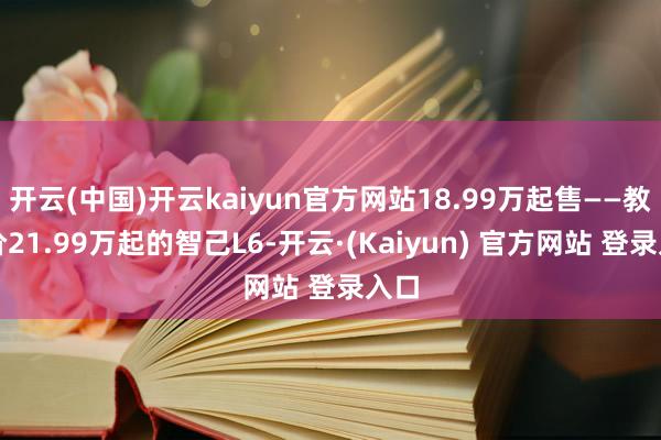 开云(中国)开云kaiyun官方网站18.99万起售——教育价21.99万起的智己L6-开云·(Kaiyun) 官方网站 登录入口