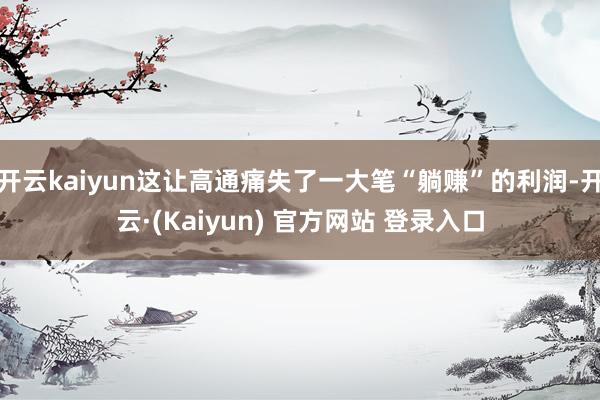 开云kaiyun这让高通痛失了一大笔“躺赚”的利润-开云·(Kaiyun) 官方网站 登录入口