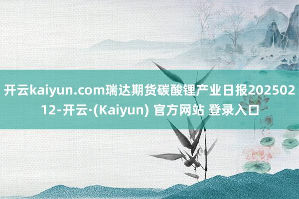 开云kaiyun.com瑞达期货碳酸锂产业日报20250212-开云·(Kaiyun) 官方网站 登录入口