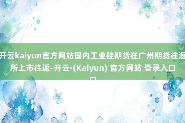 开云kaiyun官方网站国内工业硅期货在广州期货往返所上市往返-开云·(Kaiyun) 官方网站 登录入口