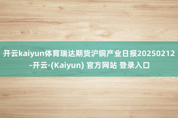 开云kaiyun体育瑞达期货沪铜产业日报20250212-开云·(Kaiyun) 官方网站 登录入口