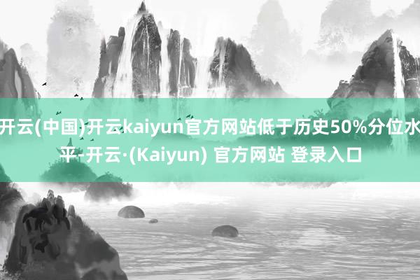 开云(中国)开云kaiyun官方网站低于历史50%分位水平-开云·(Kaiyun) 官方网站 登录入口