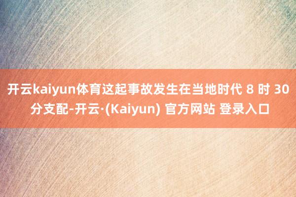 开云kaiyun体育这起事故发生在当地时代 8 时 30 分支配-开云·(Kaiyun) 官方网站 登录入口