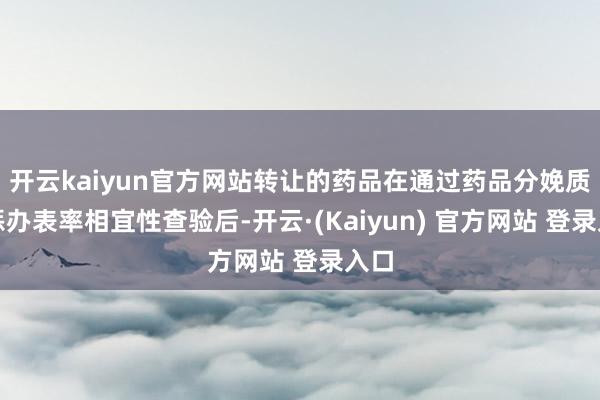 开云kaiyun官方网站转让的药品在通过药品分娩质地惩办表率相宜性查验后-开云·(Kaiyun) 官方网站 登录入口