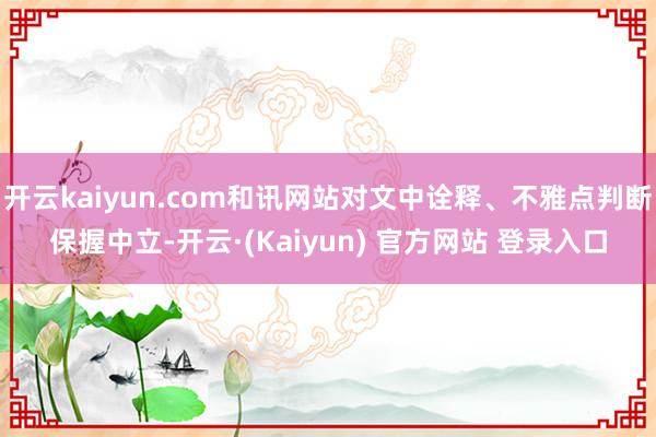 开云kaiyun.com和讯网站对文中诠释、不雅点判断保握中立-开云·(Kaiyun) 官方网站 登录入口