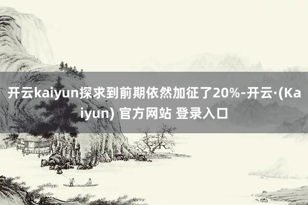 开云kaiyun探求到前期依然加征了20%-开云·(Kaiyun) 官方网站 登录入口