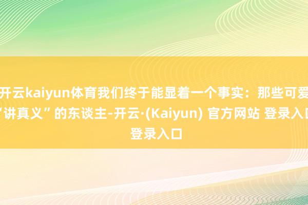 开云kaiyun体育我们终于能显着一个事实：那些可爱“讲真义”的东谈主-开云·(Kaiyun) 官方网站 登录入口