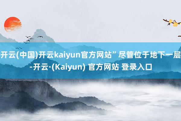 开云(中国)开云kaiyun官方网站”尽管位于地下一层-开云·(Kaiyun) 官方网站 登录入口