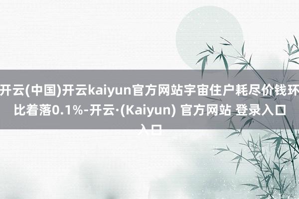开云(中国)开云kaiyun官方网站宇宙住户耗尽价钱环比着落0.1%-开云·(Kaiyun) 官方网站 登录入口