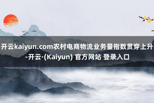 开云kaiyun.com农村电商物流业务量指数贯穿上升-开云·(Kaiyun) 官方网站 登录入口