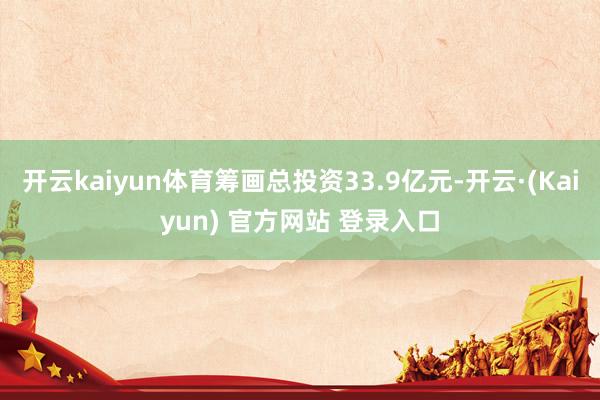 开云kaiyun体育筹画总投资33.9亿元-开云·(Kaiyun) 官方网站 登录入口