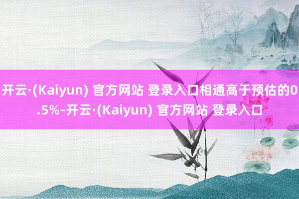 开云·(Kaiyun) 官方网站 登录入口相通高于预估的0.5%-开云·(Kaiyun) 官方网站 登录入口