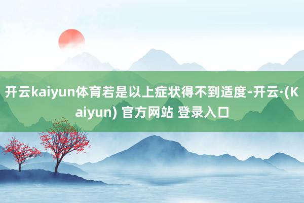 开云kaiyun体育若是以上症状得不到适度-开云·(Kaiyun) 官方网站 登录入口