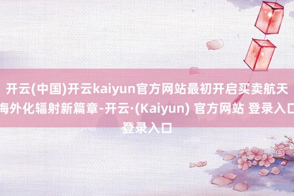开云(中国)开云kaiyun官方网站最初开启买卖航天海外化辐射新篇章-开云·(Kaiyun) 官方网站 登录入口