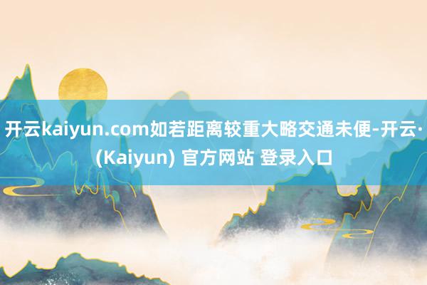 开云kaiyun.com如若距离较重大略交通未便-开云·(Kaiyun) 官方网站 登录入口