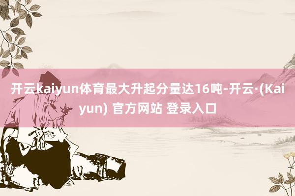 开云kaiyun体育最大升起分量达16吨-开云·(Kaiyun) 官方网站 登录入口
