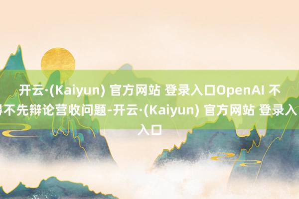 开云·(Kaiyun) 官方网站 登录入口OpenAI 不得不先辩论营收问题-开云·(Kaiyun) 官方网站 登录入口