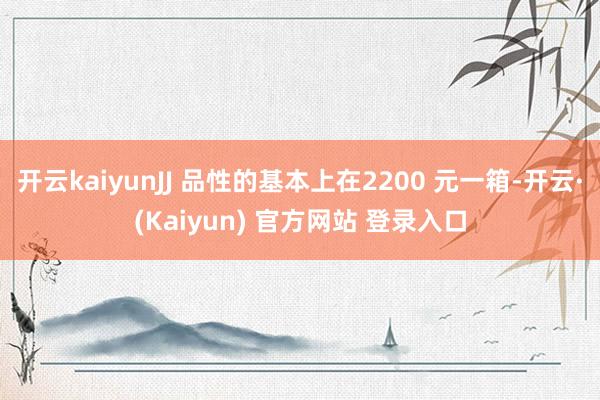 开云kaiyunJJ 品性的基本上在2200 元一箱-开云·(Kaiyun) 官方网站 登录入口