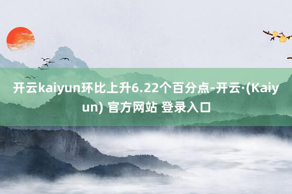 开云kaiyun环比上升6.22个百分点-开云·(Kaiyun) 官方网站 登录入口