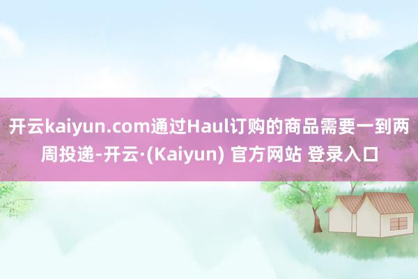 开云kaiyun.com通过Haul订购的商品需要一到两周投递-开云·(Kaiyun) 官方网站 登录入口