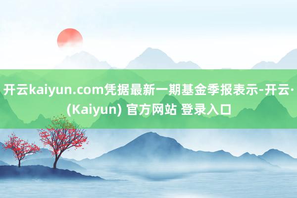 开云kaiyun.com凭据最新一期基金季报表示-开云·(Kaiyun) 官方网站 登录入口
