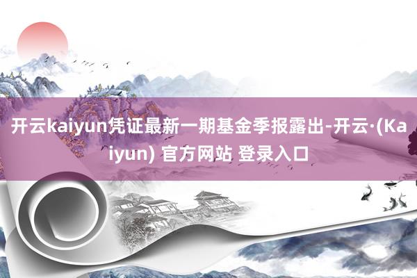 开云kaiyun凭证最新一期基金季报露出-开云·(Kaiyun) 官方网站 登录入口