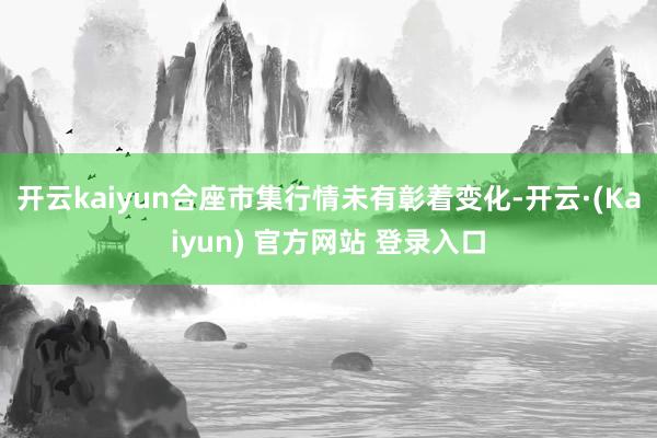 开云kaiyun合座市集行情未有彰着变化-开云·(Kaiyun) 官方网站 登录入口