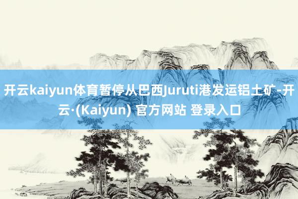开云kaiyun体育暂停从巴西Juruti港发运铝土矿-开云·(Kaiyun) 官方网站 登录入口
