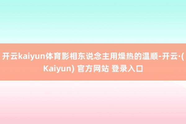 开云kaiyun体育影相东说念主用燥热的温顺-开云·(Kaiyun) 官方网站 登录入口