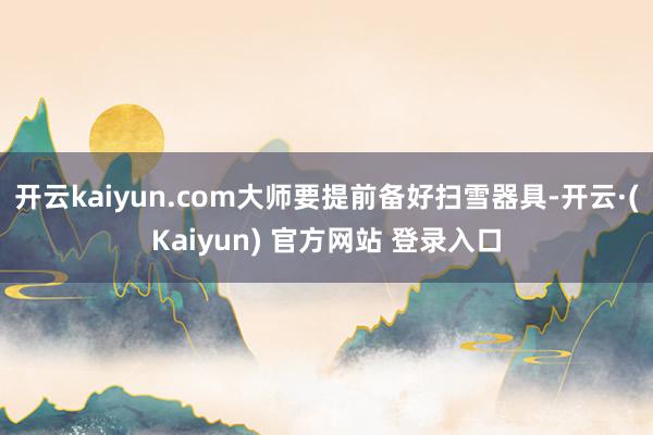 开云kaiyun.com大师要提前备好扫雪器具-开云·(Kaiyun) 官方网站 登录入口