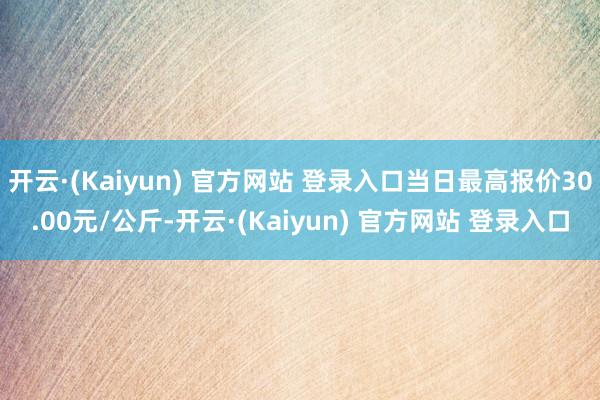 开云·(Kaiyun) 官方网站 登录入口当日最高报价30.00元/公斤-开云·(Kaiyun) 官方网站 登录入口
